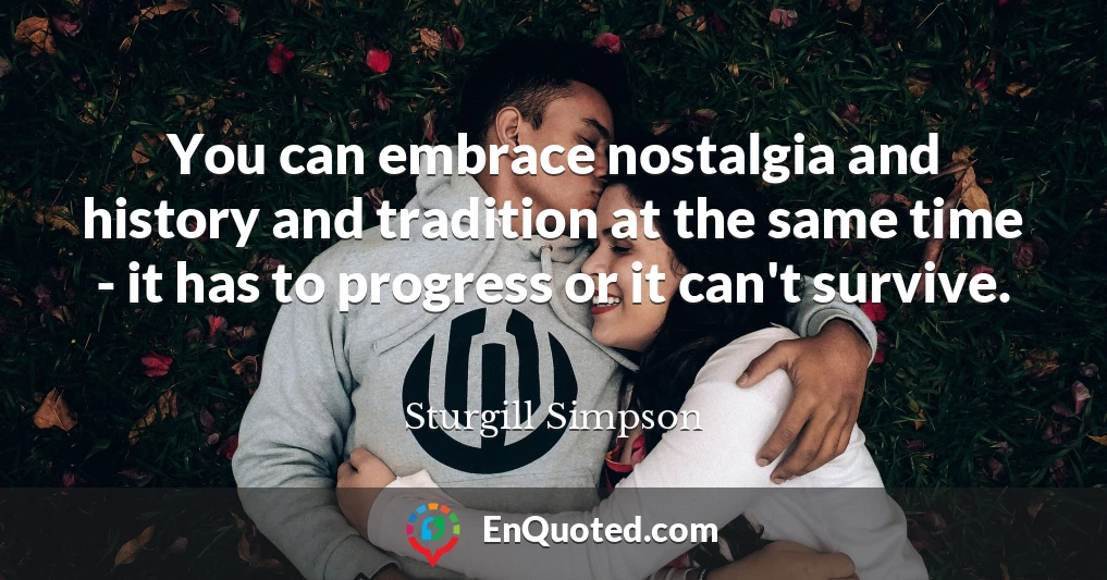 You can embrace nostalgia and history and tradition at the same time - it has to progress or it can't survive.