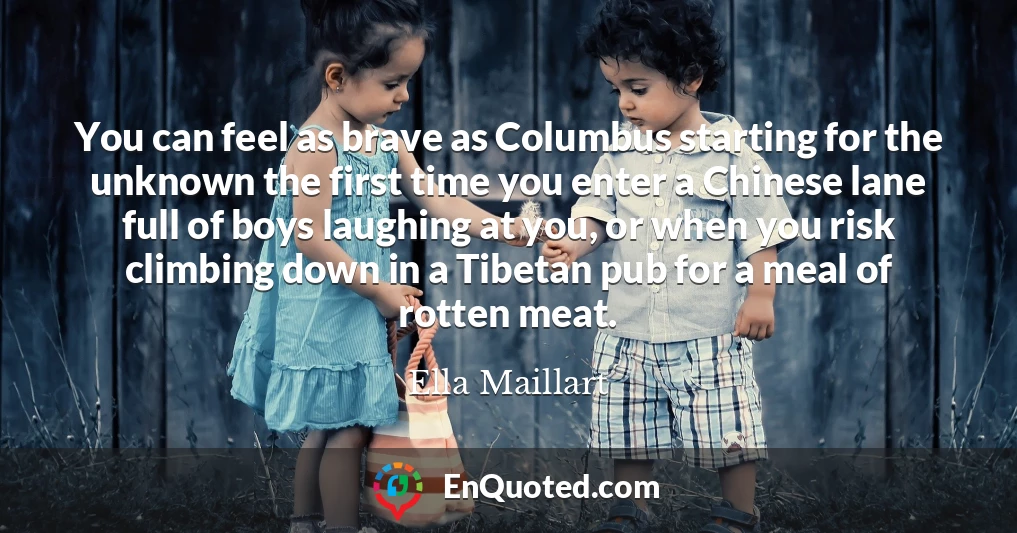 You can feel as brave as Columbus starting for the unknown the first time you enter a Chinese lane full of boys laughing at you, or when you risk climbing down in a Tibetan pub for a meal of rotten meat.
