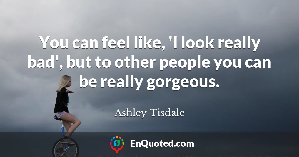 You can feel like, 'I look really bad', but to other people you can be really gorgeous.