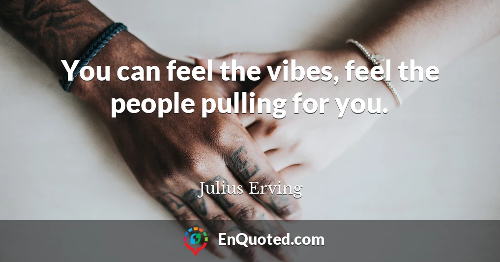 You can feel the vibes, feel the people pulling for you.