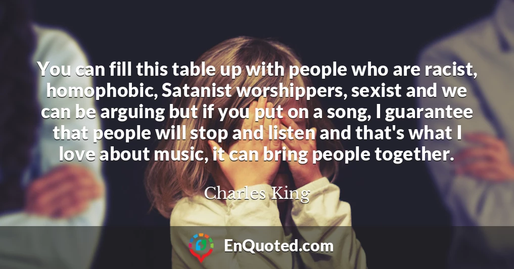 You can fill this table up with people who are racist, homophobic, Satanist worshippers, sexist and we can be arguing but if you put on a song, I guarantee that people will stop and listen and that's what I love about music, it can bring people together.