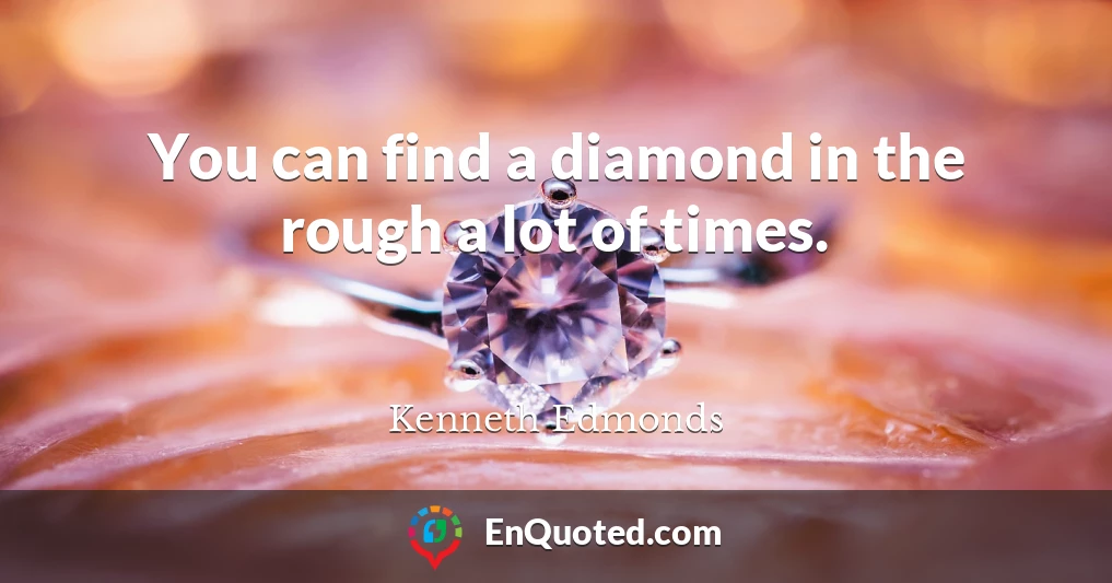 You can find a diamond in the rough a lot of times.