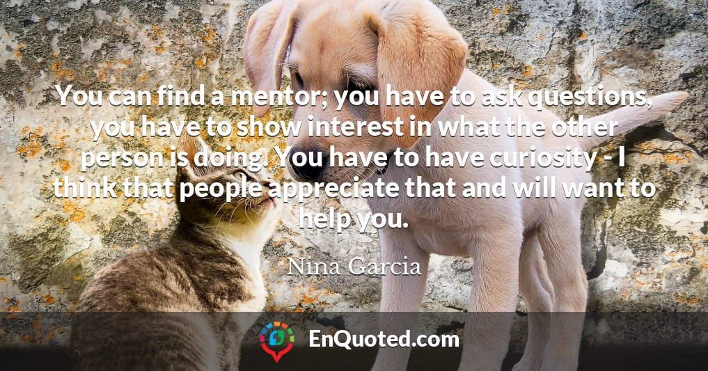 You can find a mentor; you have to ask questions, you have to show interest in what the other person is doing. You have to have curiosity - I think that people appreciate that and will want to help you.