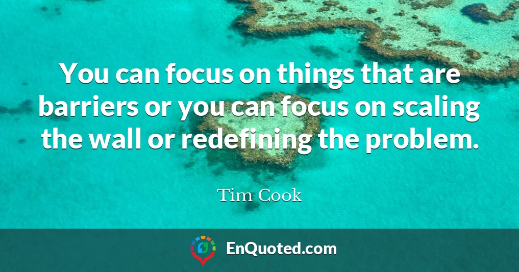 You can focus on things that are barriers or you can focus on scaling the wall or redefining the problem.