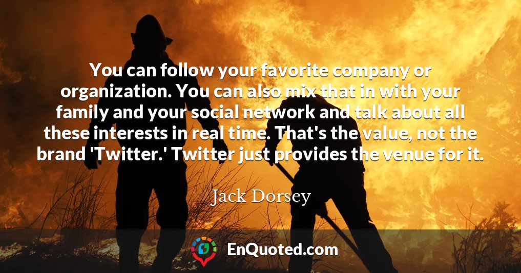 You can follow your favorite company or organization. You can also mix that in with your family and your social network and talk about all these interests in real time. That's the value, not the brand 'Twitter.' Twitter just provides the venue for it.