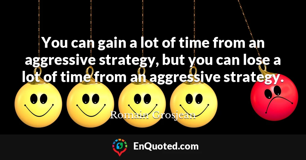 You can gain a lot of time from an aggressive strategy, but you can lose a lot of time from an aggressive strategy.