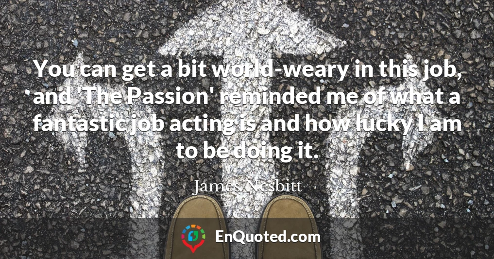 You can get a bit world-weary in this job, and 'The Passion' reminded me of what a fantastic job acting is and how lucky I am to be doing it.