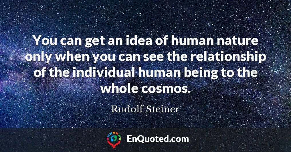You can get an idea of human nature only when you can see the relationship of the individual human being to the whole cosmos.