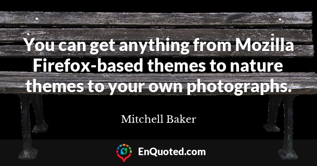 You can get anything from Mozilla Firefox-based themes to nature themes to your own photographs.