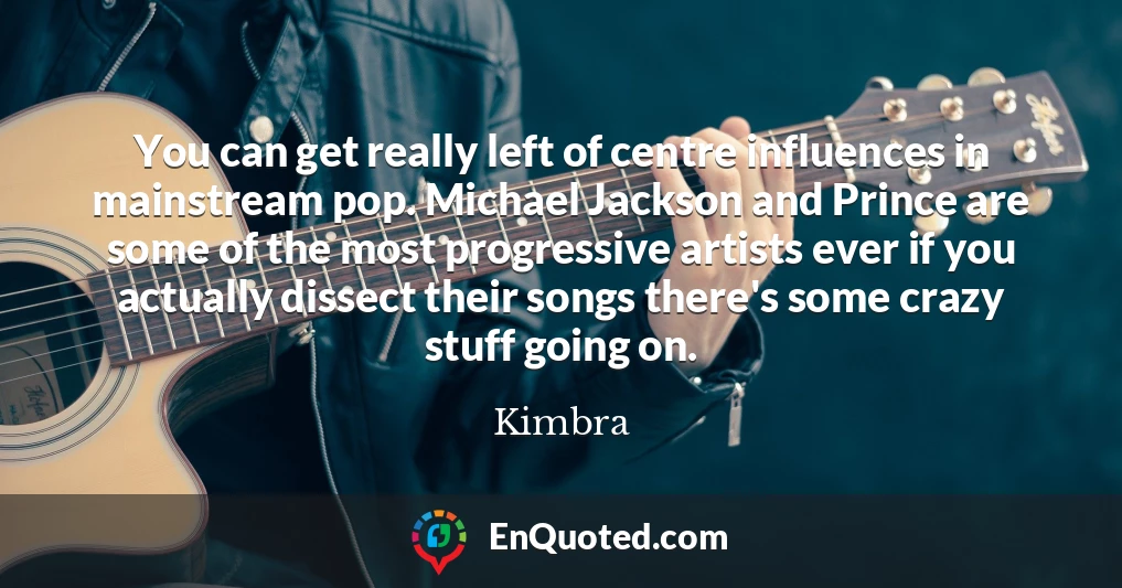 You can get really left of centre influences in mainstream pop. Michael Jackson and Prince are some of the most progressive artists ever if you actually dissect their songs there's some crazy stuff going on.