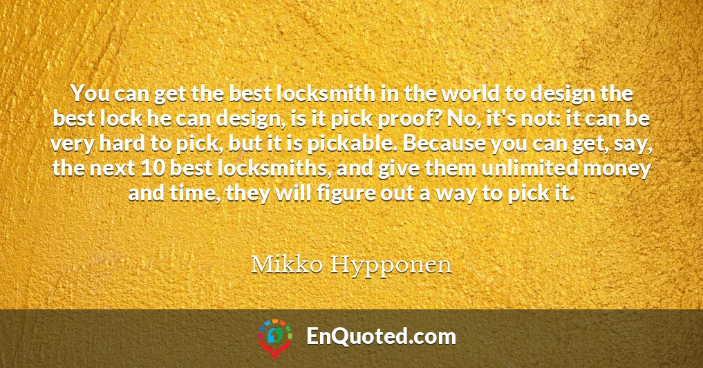 You can get the best locksmith in the world to design the best lock he can design, is it pick proof? No, it's not: it can be very hard to pick, but it is pickable. Because you can get, say, the next 10 best locksmiths, and give them unlimited money and time, they will figure out a way to pick it.