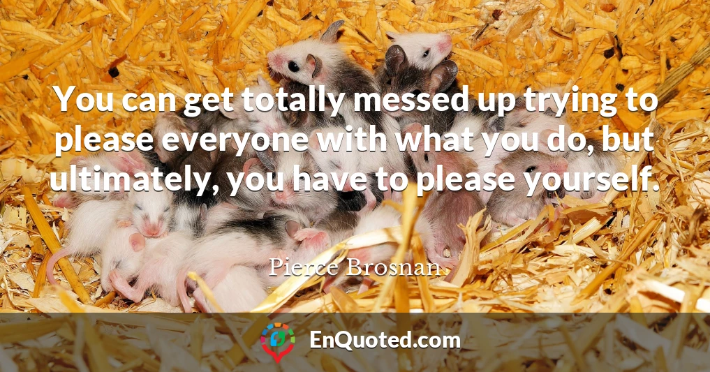 You can get totally messed up trying to please everyone with what you do, but ultimately, you have to please yourself.