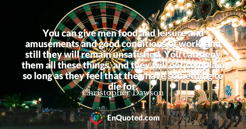 You can give men food and leisure and amusements and good conditions of work, and still they will remain unsatisfied. You can deny them all these things, and they will not complain so long as they feel that they have something to die for.