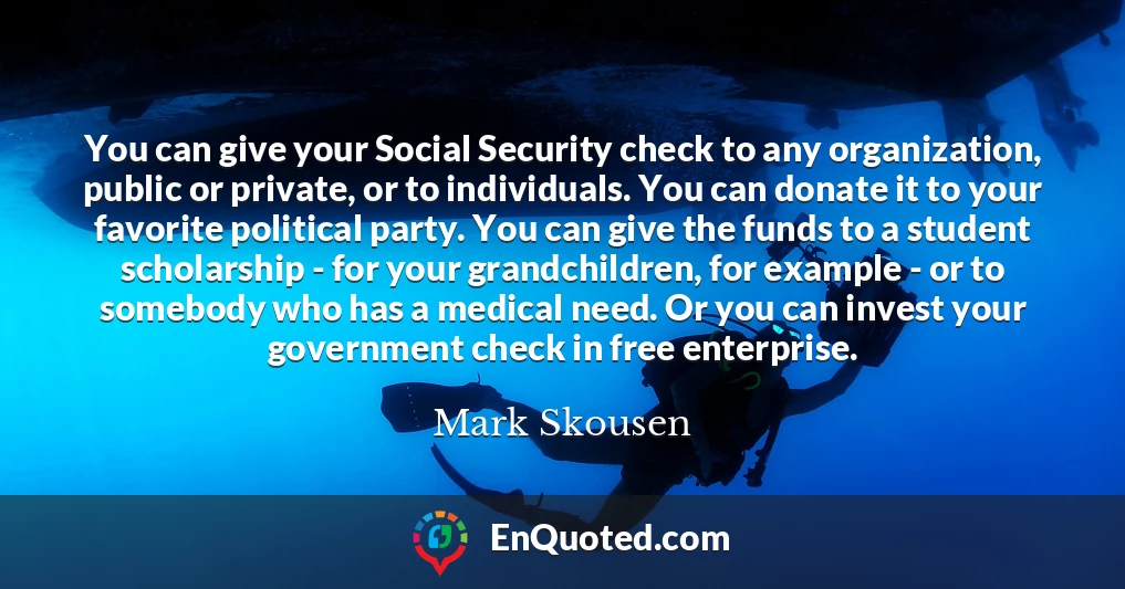 You can give your Social Security check to any organization, public or private, or to individuals. You can donate it to your favorite political party. You can give the funds to a student scholarship - for your grandchildren, for example - or to somebody who has a medical need. Or you can invest your government check in free enterprise.