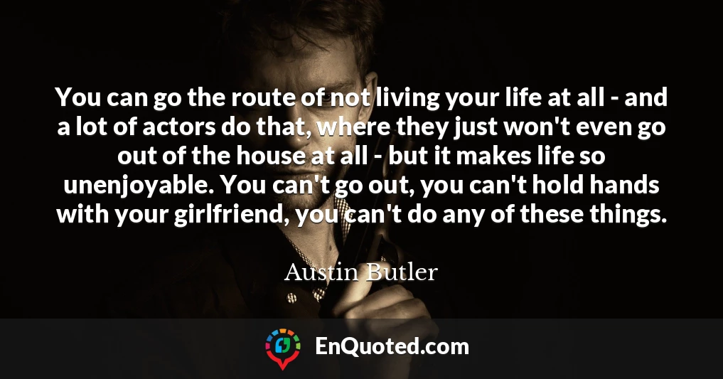 You can go the route of not living your life at all - and a lot of actors do that, where they just won't even go out of the house at all - but it makes life so unenjoyable. You can't go out, you can't hold hands with your girlfriend, you can't do any of these things.