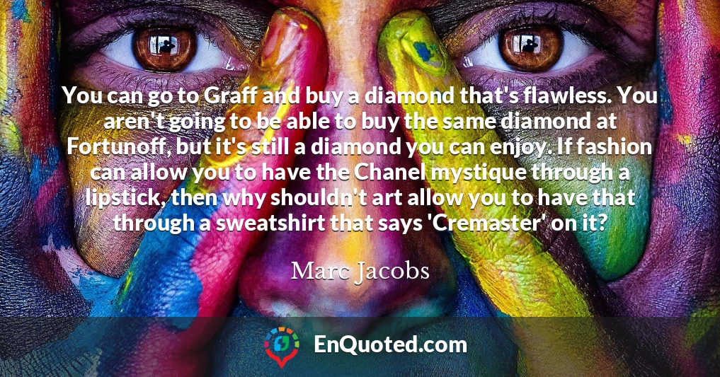 You can go to Graff and buy a diamond that's flawless. You aren't going to be able to buy the same diamond at Fortunoff, but it's still a diamond you can enjoy. If fashion can allow you to have the Chanel mystique through a lipstick, then why shouldn't art allow you to have that through a sweatshirt that says 'Cremaster' on it?