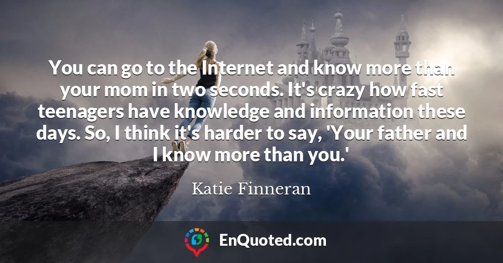 You can go to the Internet and know more than your mom in two seconds. It's crazy how fast teenagers have knowledge and information these days. So, I think it's harder to say, 'Your father and I know more than you.'