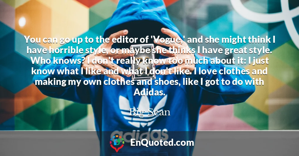 You can go up to the editor of 'Vogue,' and she might think I have horrible style, or maybe she thinks I have great style. Who knows? I don't really know too much about it: I just know what I like and what I don't like. I love clothes and making my own clothes and shoes, like I got to do with Adidas.