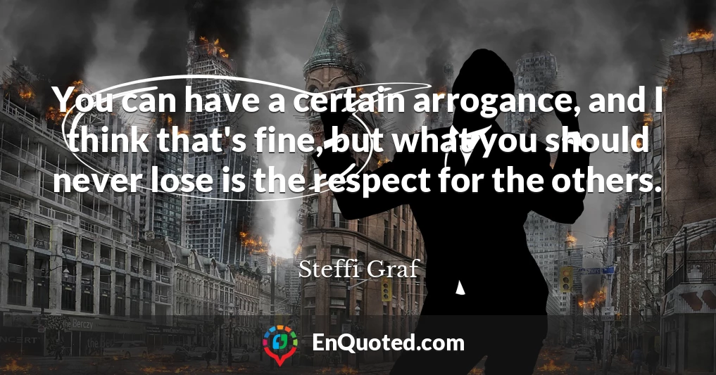 You can have a certain arrogance, and I think that's fine, but what you should never lose is the respect for the others.