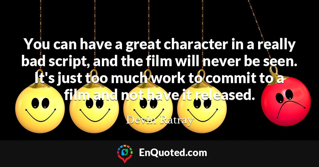 You can have a great character in a really bad script, and the film will never be seen. It's just too much work to commit to a film and not have it released.