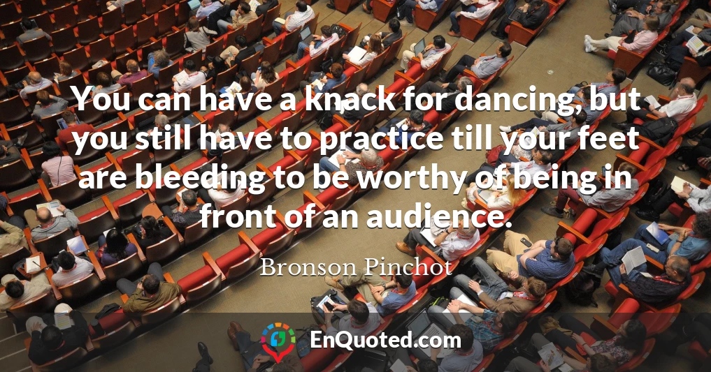 You can have a knack for dancing, but you still have to practice till your feet are bleeding to be worthy of being in front of an audience.