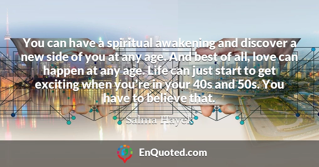You can have a spiritual awakening and discover a new side of you at any age. And best of all, love can happen at any age. Life can just start to get exciting when you're in your 40s and 50s. You have to believe that.