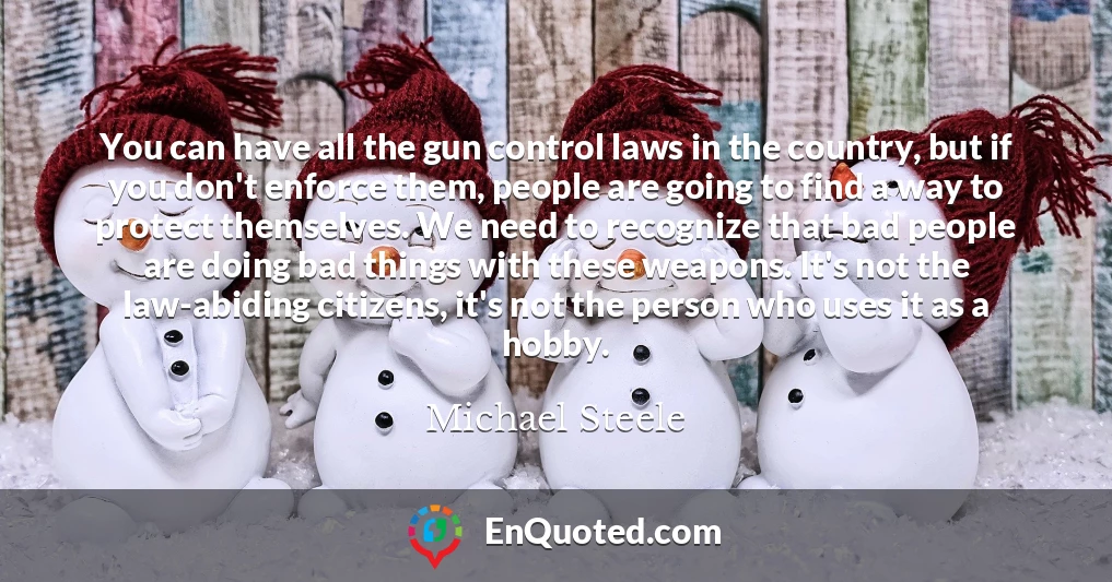 You can have all the gun control laws in the country, but if you don't enforce them, people are going to find a way to protect themselves. We need to recognize that bad people are doing bad things with these weapons. It's not the law-abiding citizens, it's not the person who uses it as a hobby.