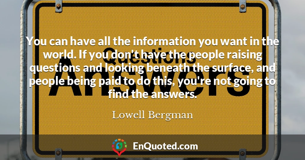 You can have all the information you want in the world. If you don't have the people raising questions and looking beneath the surface, and people being paid to do this, you're not going to find the answers.