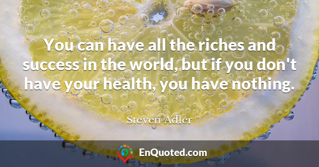 You can have all the riches and success in the world, but if you don't have your health, you have nothing.