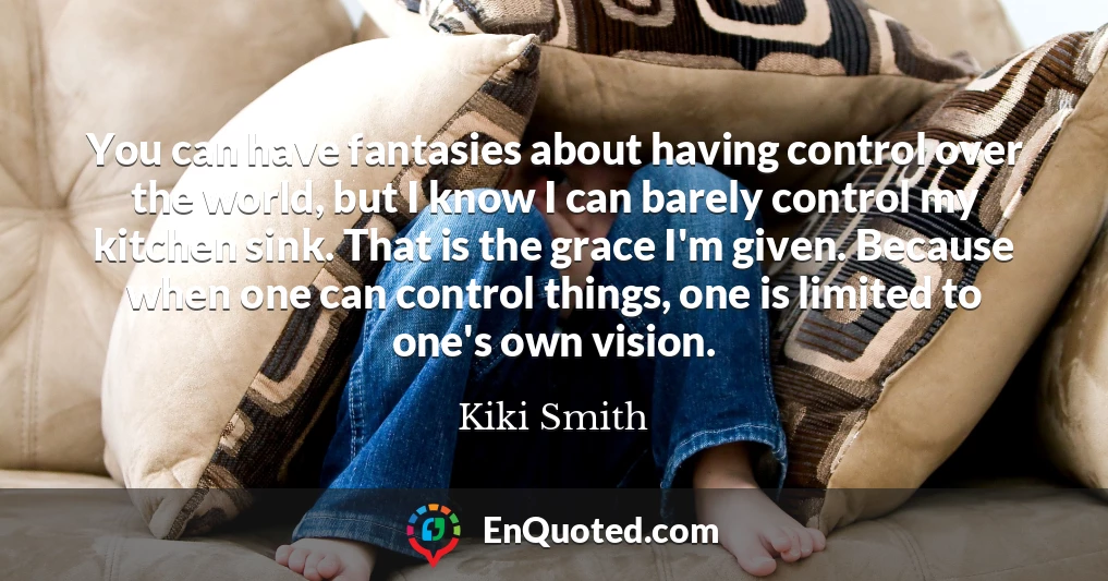 You can have fantasies about having control over the world, but I know I can barely control my kitchen sink. That is the grace I'm given. Because when one can control things, one is limited to one's own vision.