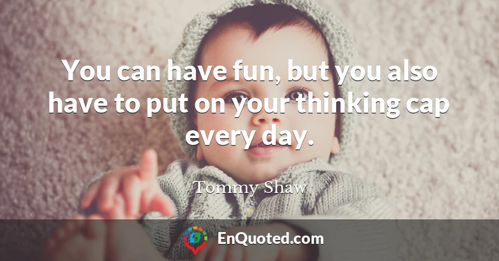 You can have fun, but you also have to put on your thinking cap every day.