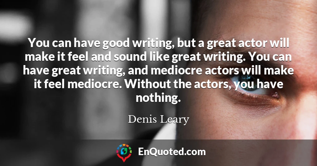 You can have good writing, but a great actor will make it feel and sound like great writing. You can have great writing, and mediocre actors will make it feel mediocre. Without the actors, you have nothing.