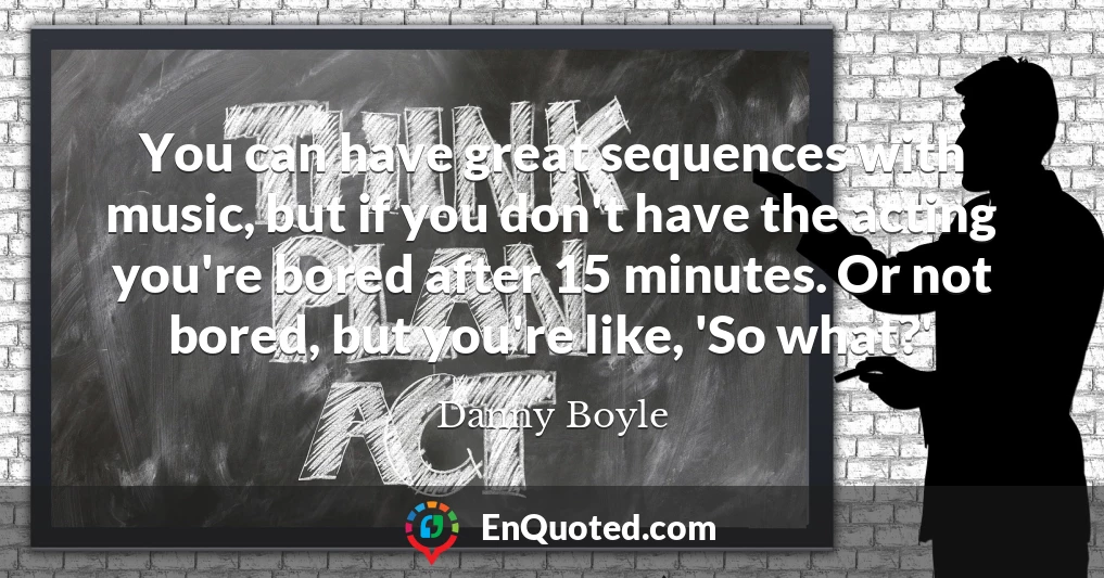 You can have great sequences with music, but if you don't have the acting you're bored after 15 minutes. Or not bored, but you're like, 'So what?'