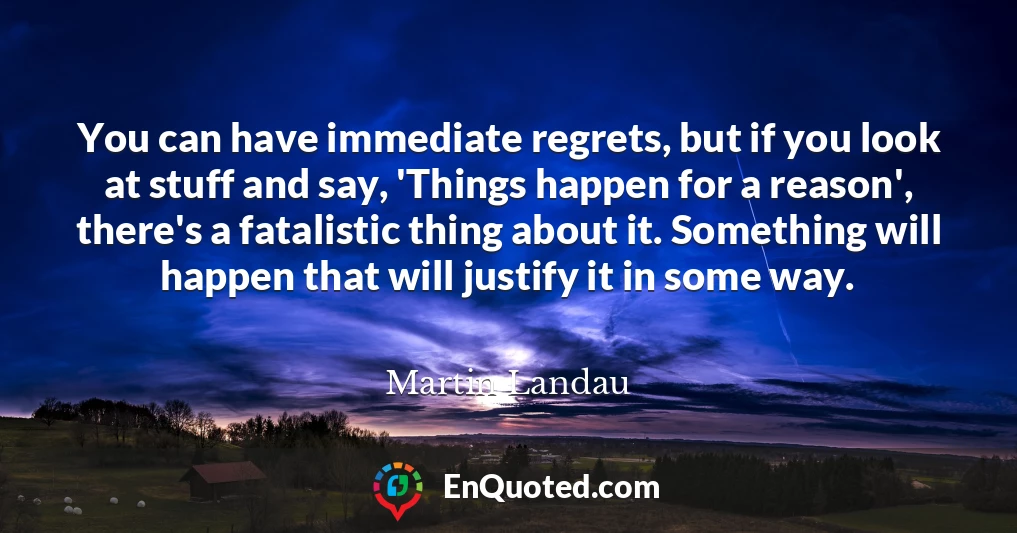 You can have immediate regrets, but if you look at stuff and say, 'Things happen for a reason', there's a fatalistic thing about it. Something will happen that will justify it in some way.