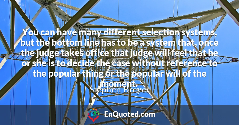 You can have many different selection systems, but the bottom line has to be a system that, once the judge takes office that judge will feel that he or she is to decide the case without reference to the popular thing or the popular will of the moment.