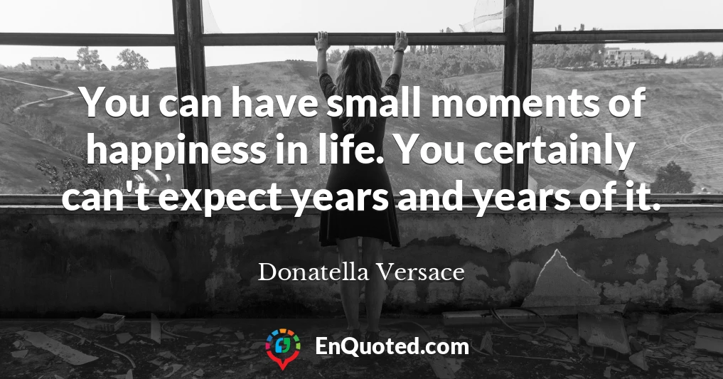 You can have small moments of happiness in life. You certainly can't expect years and years of it.