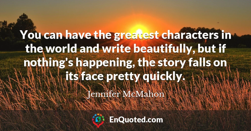 You can have the greatest characters in the world and write beautifully, but if nothing's happening, the story falls on its face pretty quickly.