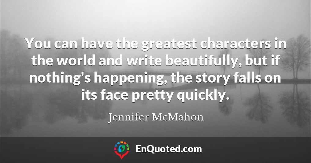 You can have the greatest characters in the world and write beautifully, but if nothing's happening, the story falls on its face pretty quickly.