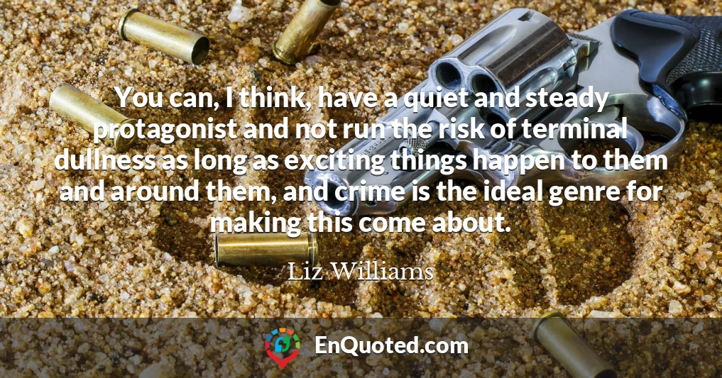 You can, I think, have a quiet and steady protagonist and not run the risk of terminal dullness as long as exciting things happen to them and around them, and crime is the ideal genre for making this come about.