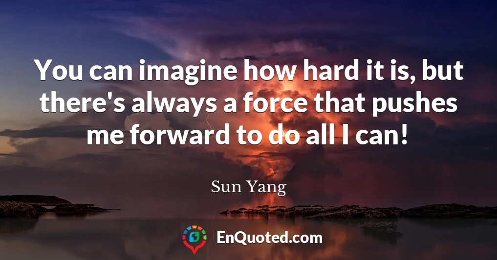 You can imagine how hard it is, but there's always a force that pushes me forward to do all I can!