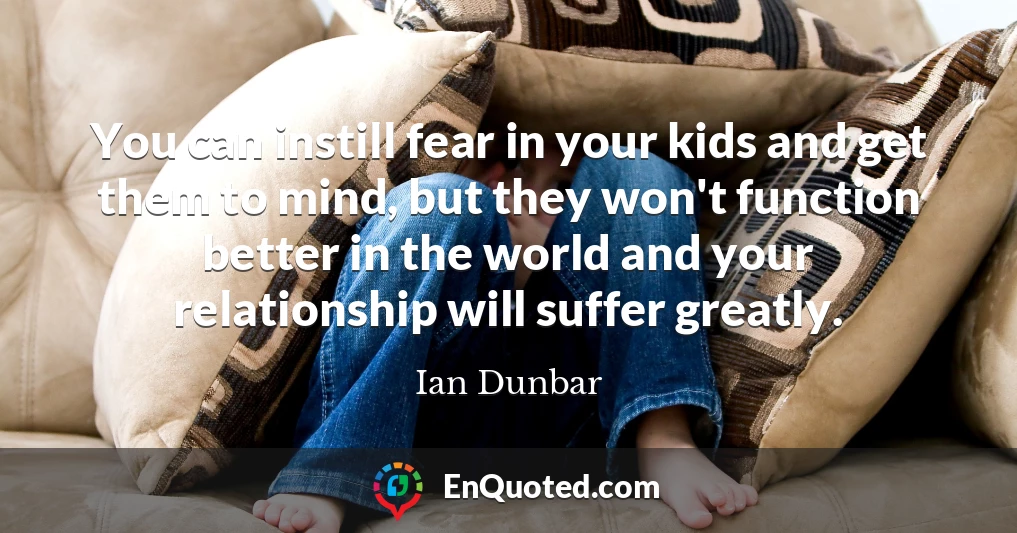 You can instill fear in your kids and get them to mind, but they won't function better in the world and your relationship will suffer greatly.