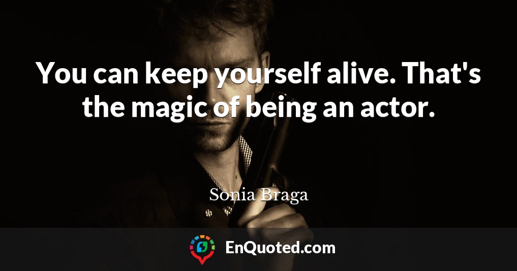 You can keep yourself alive. That's the magic of being an actor.