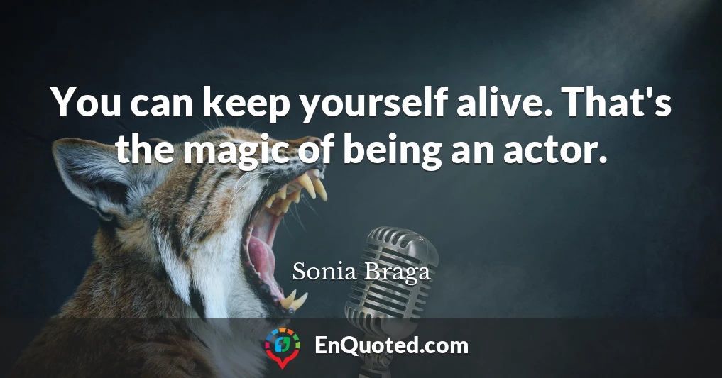 You can keep yourself alive. That's the magic of being an actor.