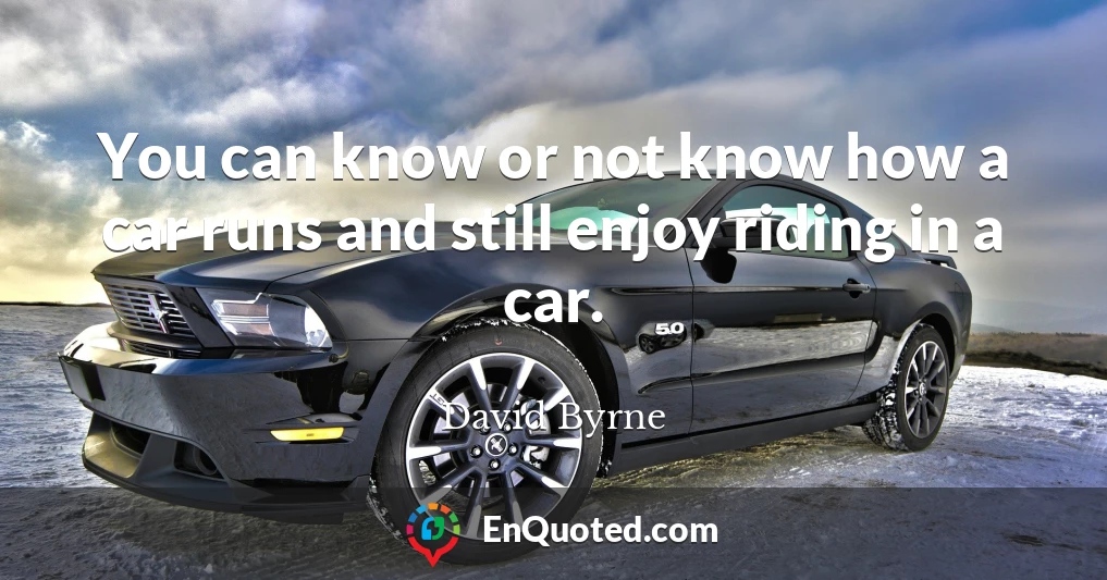 You can know or not know how a car runs and still enjoy riding in a car.