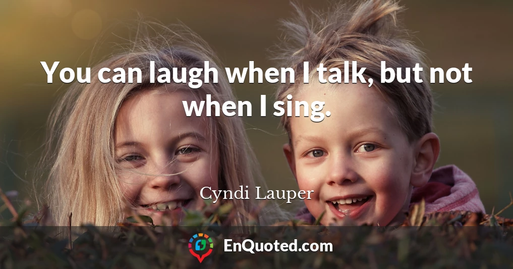 You can laugh when I talk, but not when I sing.