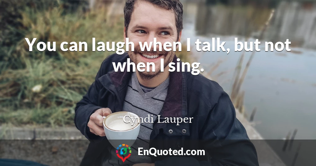 You can laugh when I talk, but not when I sing.