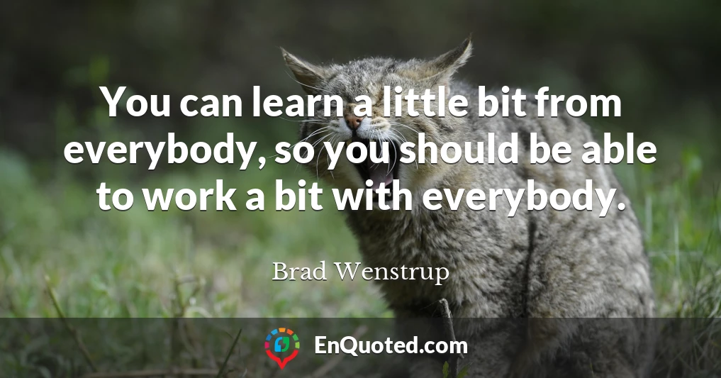You can learn a little bit from everybody, so you should be able to work a bit with everybody.
