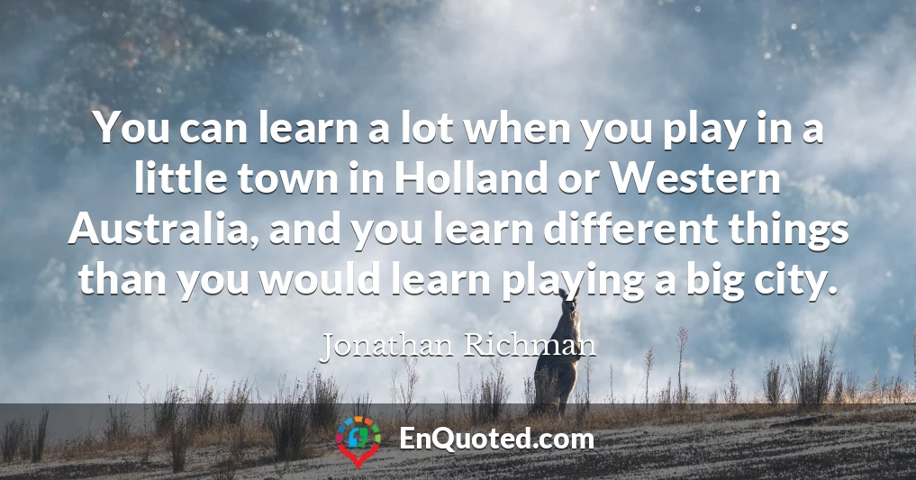 You can learn a lot when you play in a little town in Holland or Western Australia, and you learn different things than you would learn playing a big city.