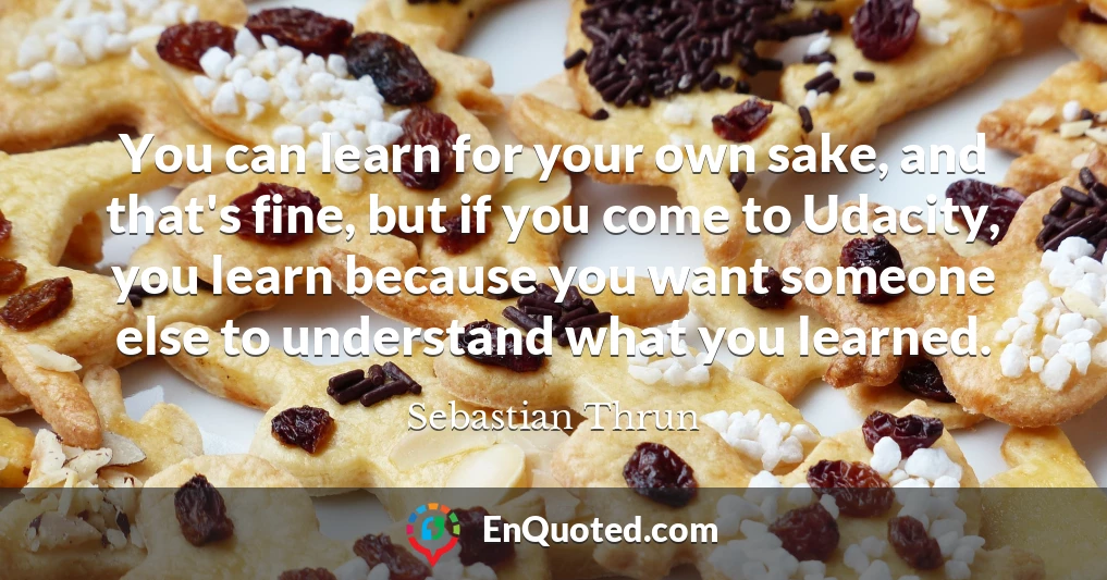 You can learn for your own sake, and that's fine, but if you come to Udacity, you learn because you want someone else to understand what you learned.