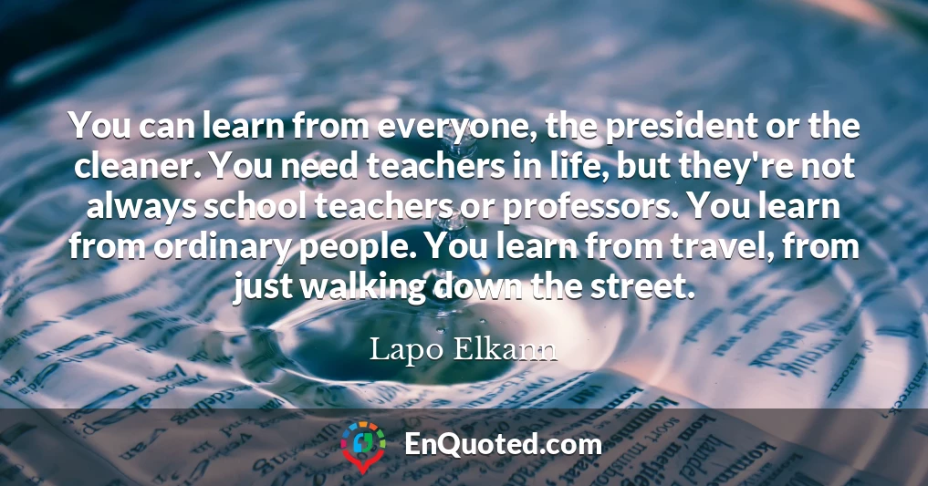 You can learn from everyone, the president or the cleaner. You need teachers in life, but they're not always school teachers or professors. You learn from ordinary people. You learn from travel, from just walking down the street.